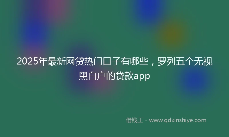 2025年最新网贷热门口子有哪些，罗列五个无视黑白户的贷款app
