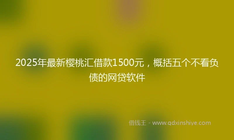 2025年最新樱桃汇借款1500元，概括五个不看负债的网贷软件