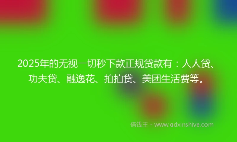 2025年的无视一切秒下款正规贷款有：人人贷、功夫贷、融逸花、拍拍贷、美团生活费等。