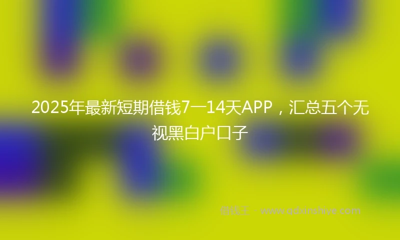 2025年最新短期借钱7一14天APP，汇总五个无视黑白户口子