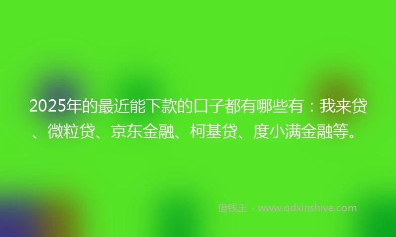 2025年的最近能下款的口子都有哪些有：我来贷、微粒贷、京东金融、柯基贷、度小满金融等。