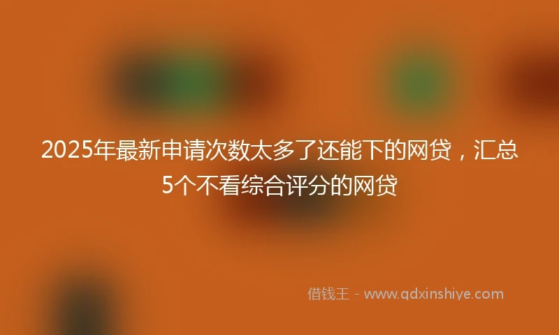 2025年最新申请次数太多了还能下的网贷，汇总5个不看综合评分的网贷