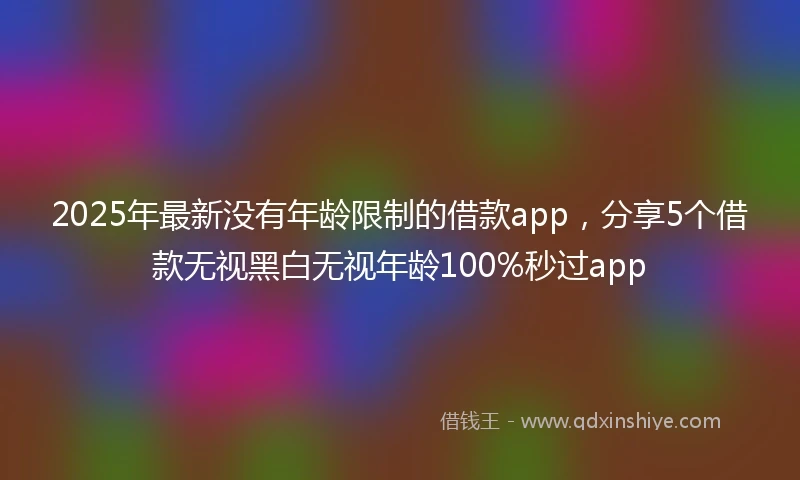 2025年最新没有年龄限制的借款app，分享5个借款无视黑白无视年龄100%秒过app