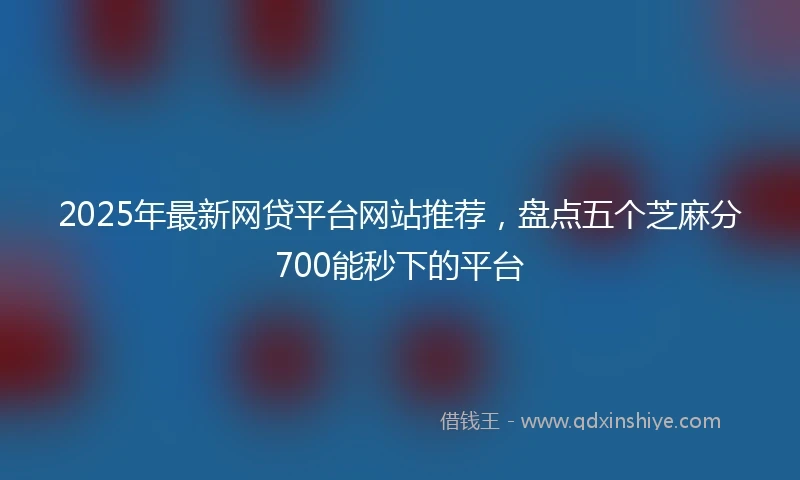 2025年最新网贷平台网站推荐，盘点五个芝麻分700能秒下的平台