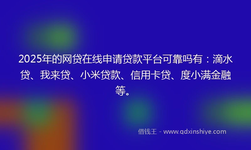 2025年的网贷在线申请贷款平台可靠吗有：滴水贷、我来贷、小米贷款、信用卡贷、度小满金融等。