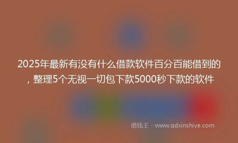2025年最新有没有什么借款软件百分百能借到的，整理5个无视一切包下款5000秒下款的软件