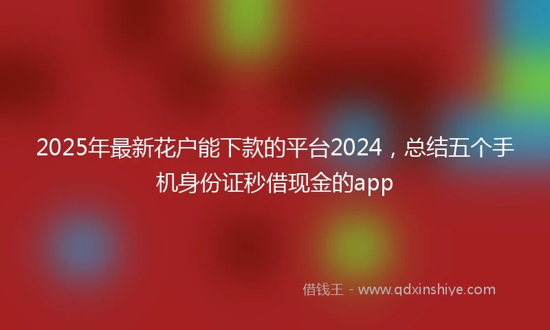 2025年最新花户能下款的平台2024，总结五个手机身份证秒借现金的app
