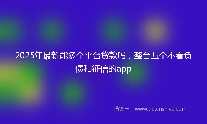 2025年最新能多个平台贷款吗，整合五个不看负债和征信的app