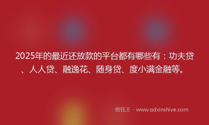 2025年的最近还放款的平台都有哪些有：功夫贷、人人贷、融逸花、随身贷、度小满金融等。