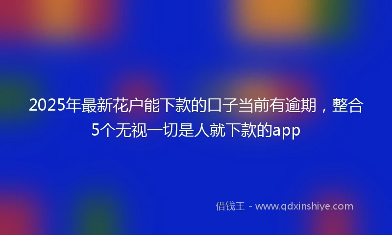 2025年最新花户能下款的口子当前有逾期，整合5个无视一切是人就下款的app