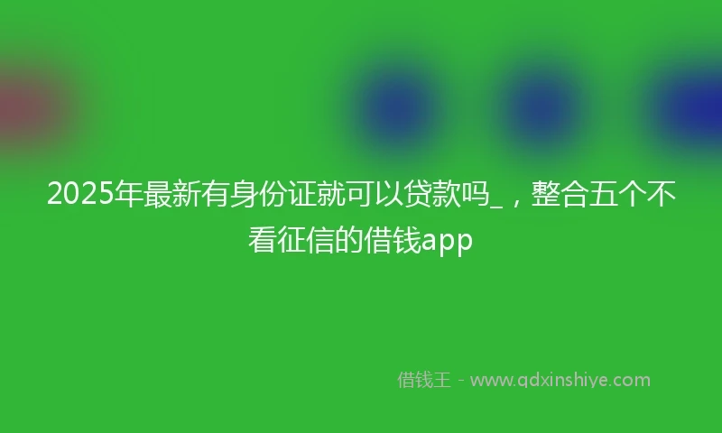 2025年最新有身份证就可以贷款吗_，整合五个不看征信的借钱app