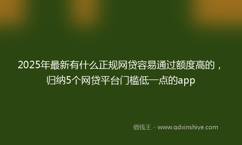 2025年最新有什么正规网贷容易通过额度高的，归纳5个网贷平台门槛低一点的app