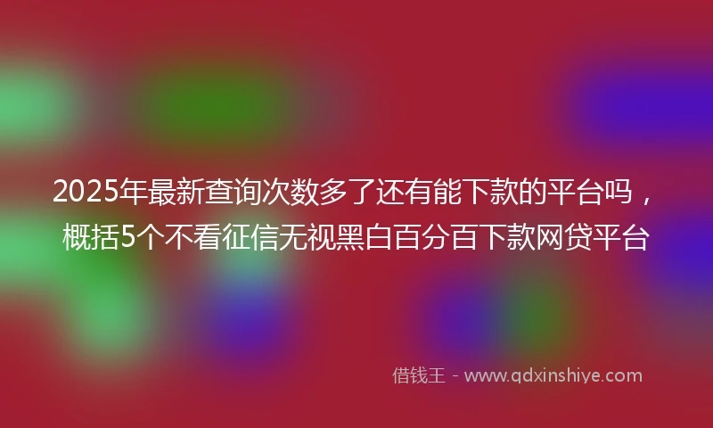 2025年最新查询次数多了还有能下款的平台吗，概括5个不看征信无视黑白百分百下款网贷平台