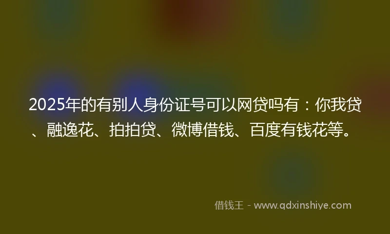 2025年的有别人身份证号可以网贷吗有：你我贷、融逸花、拍拍贷、微博借钱、百度有钱花等。