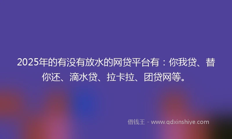 2025年的有没有放水的网贷平台有：你我贷、替你还、滴水贷、拉卡拉、团贷网等。