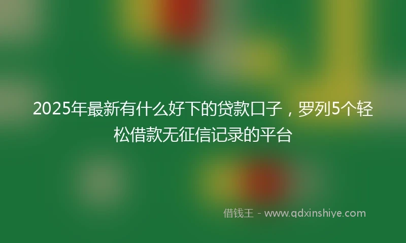 2025年最新有什么好下的贷款口子，罗列5个轻松借款无征信记录的平台