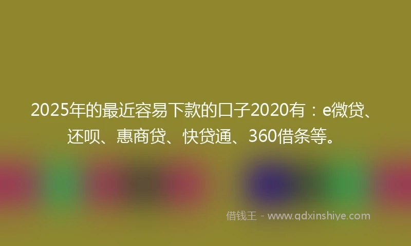 2025年的最近容易下款的口子2020有：e微贷、还呗、惠商贷、快贷通、360借条等。