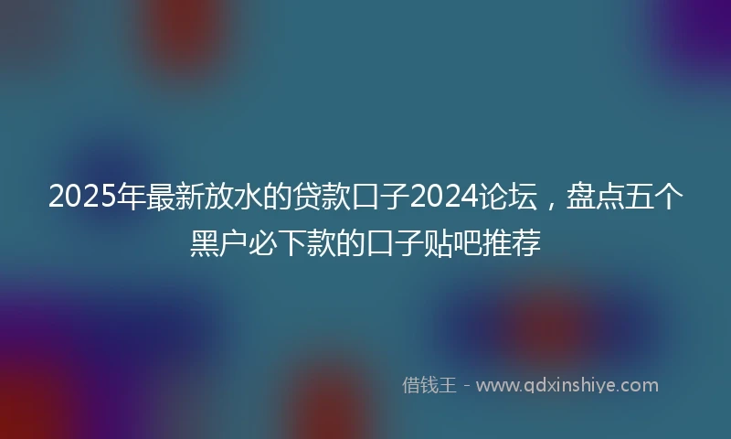 2025年最新放水的贷款口子2024论坛，盘点五个黑户必下款的口子贴吧推荐
