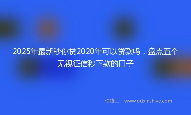 2025年最新秒你贷2020年可以贷款吗，盘点五个无视征信秒下款的口子