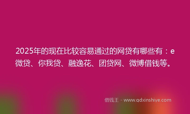 2025年的现在比较容易通过的网贷有哪些有：e微贷、你我贷、融逸花、团贷网、微博借钱等。