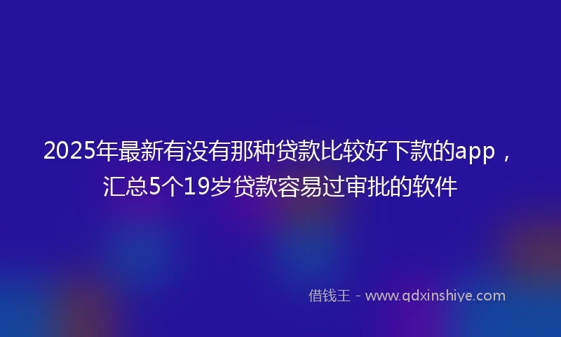 2025年最新有没有那种贷款比较好下款的app，汇总5个19岁贷款容易过审批的软件