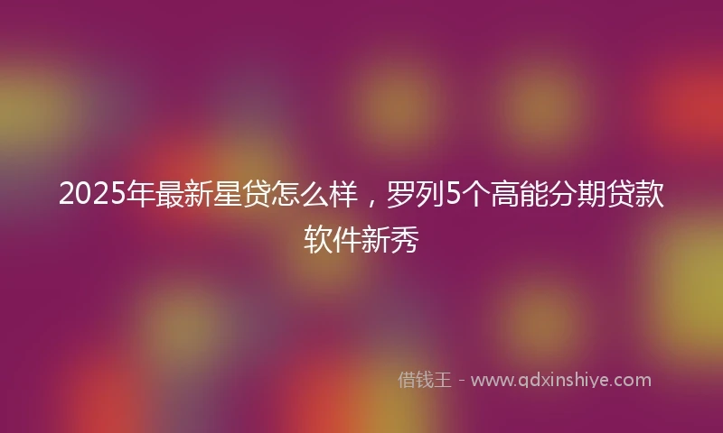 2025年最新星贷怎么样，罗列5个高能分期贷款软件新秀
