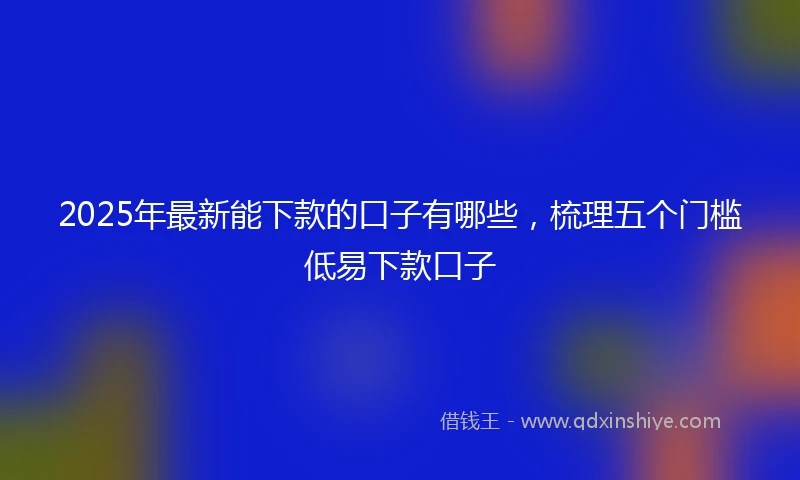 2025年最新能下款的口子有哪些，梳理五个门槛低易下款口子