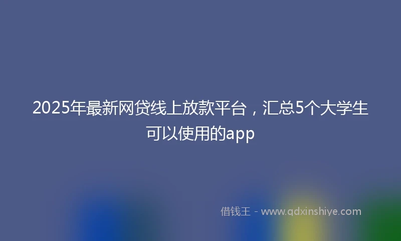 2025年最新网贷线上放款平台，汇总5个大学生可以使用的app