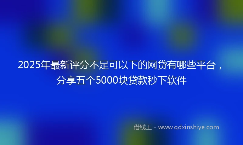 2025年最新评分不足可以下的网贷有哪些平台，分享五个5000块贷款秒下软件