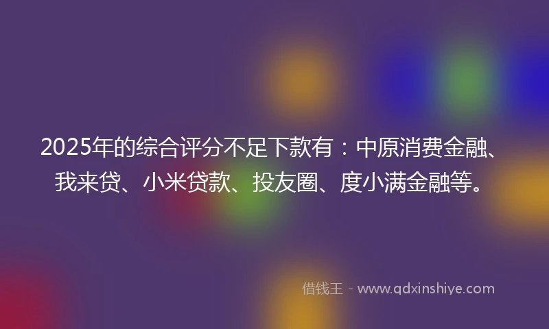 2025年的综合评分不足下款有：中原消费金融、我来贷、小米贷款、投友圈、度小满金融等。