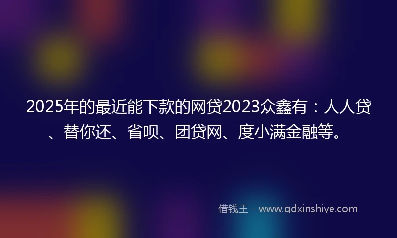2025年的最近能下款的网贷2023众鑫有：人人贷、替你还、省呗、团贷网、度小满金融等。