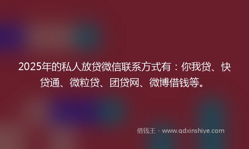 2025年的私人放贷微信联系方式有：你我贷、快贷通、微粒贷、团贷网、微博借钱等。
