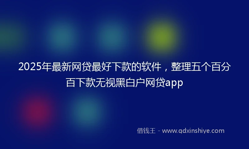2025年最新网贷最好下款的软件，整理五个百分百下款无视黑白户网贷app