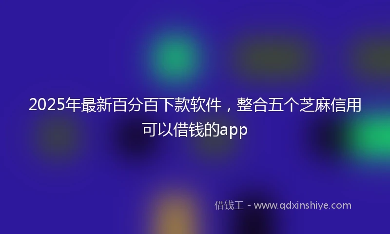 2025年最新百分百下款软件，整合五个芝麻信用可以借钱的app