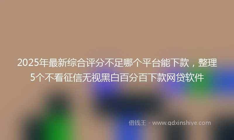 2025年最新综合评分不足哪个平台能下款，整理5个不看征信无视黑白百分百下款网贷软件