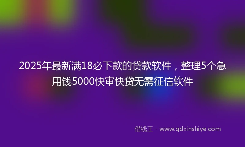 2025年最新满18必下款的贷款软件，整理5个急用钱5000快审快贷无需征信软件