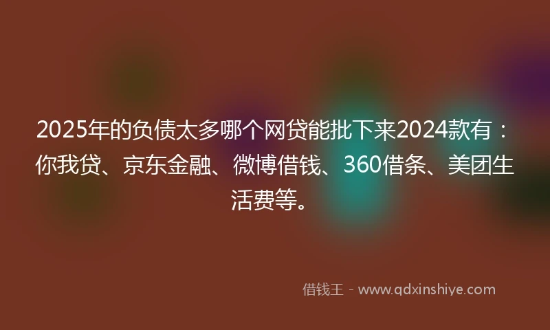2025年的负债太多哪个网贷能批下来2024款有：你我贷、京东金融、微博借钱、360借条、美团生活费等。