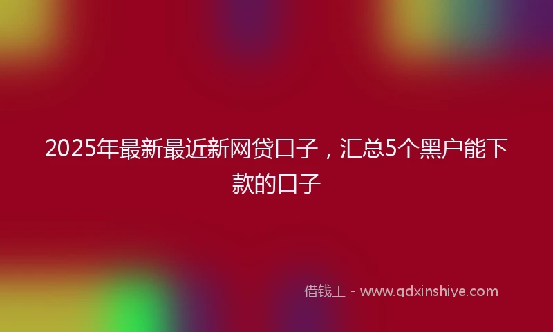 2025年最新最近新网贷口子，汇总5个黑户能下款的口子