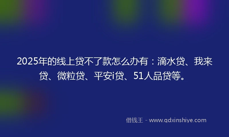 2025年的线上贷不了款怎么办有：滴水贷、我来贷、微粒贷、平安i贷、51人品贷等。