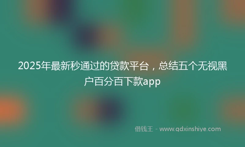 2025年最新秒通过的贷款平台，总结五个无视黑户百分百下款app