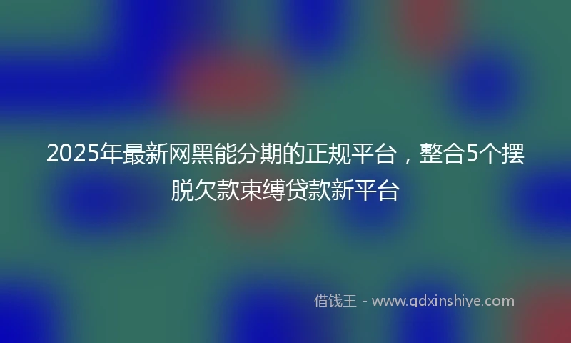 2025年最新网黑能分期的正规平台,整合5个摆脱欠款束缚贷款新平台