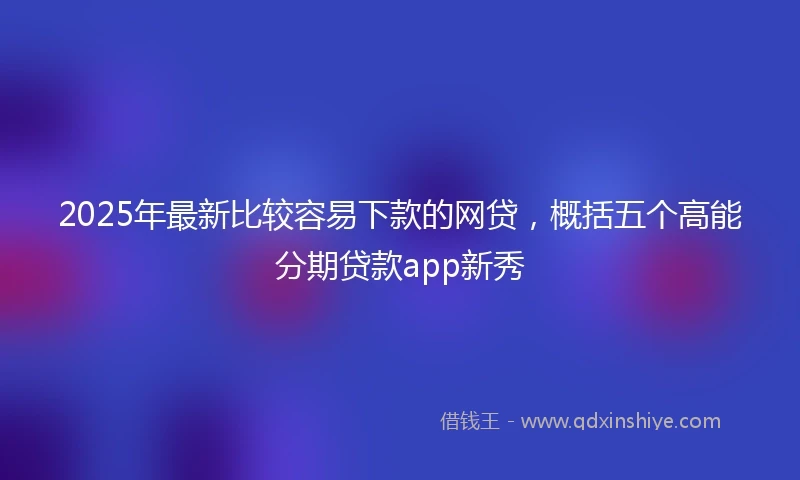 2025年最新比较容易下款的网贷，概括五个高能分期贷款app新秀