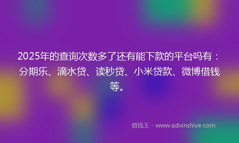2025年的查询次数多了还有能下款的平台吗有：分期乐、滴水贷、读秒贷、小米贷款、微博借钱等。
