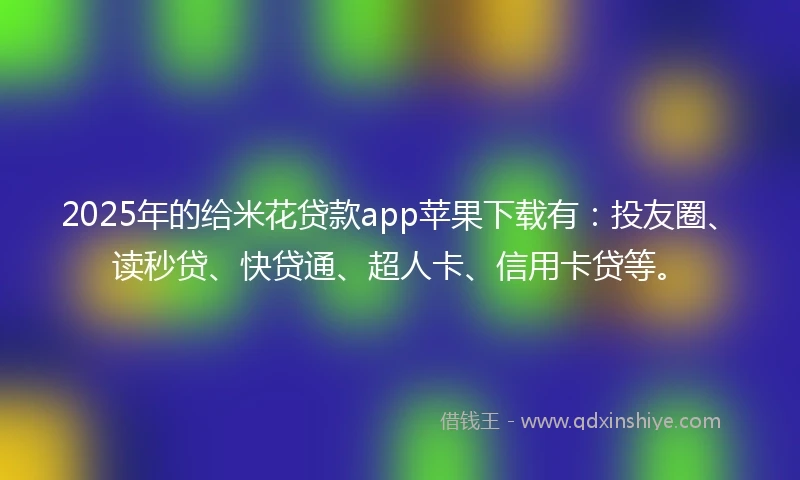 2025年的给米花贷款app苹果下载有：投友圈、读秒贷、快贷通、超人卡、信用卡贷等。