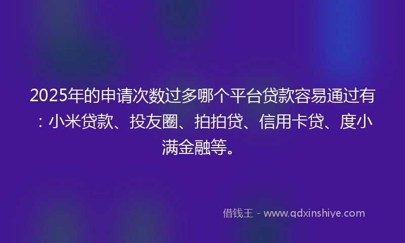 2025年的申请次数过多哪个平台贷款容易通过有：小米贷款、投友圈、拍拍贷、信用卡贷、度小满金融等。