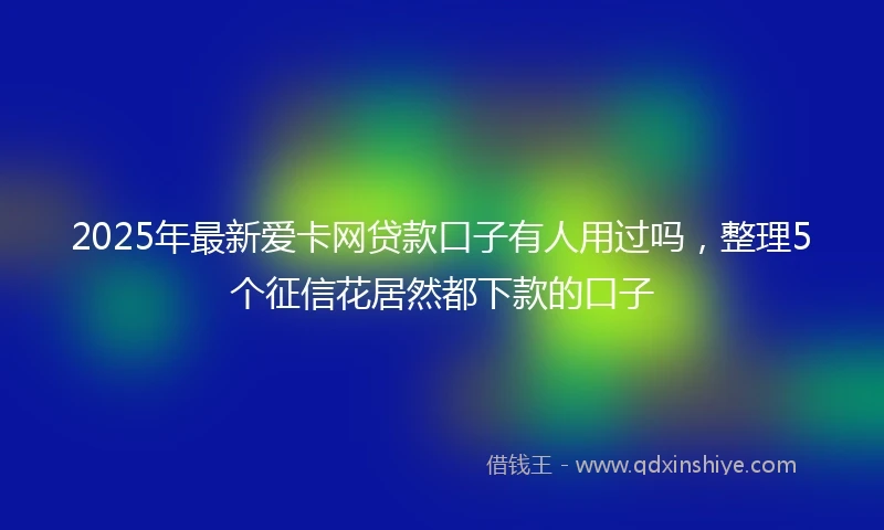 2025年最新爱卡网贷款口子有人用过吗，整理5个征信花居然都下款的口子