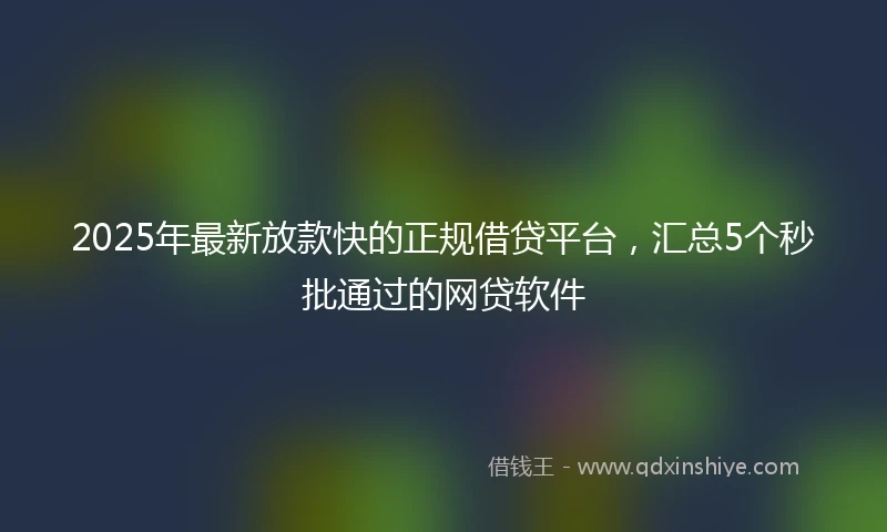 2025年最新放款快的正规借贷平台，汇总5个秒批通过的网贷软件