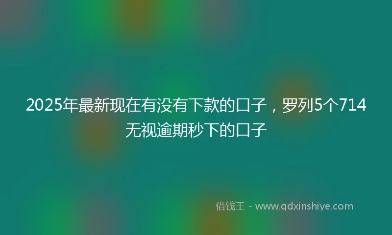 2025年最新现在有没有下款的口子，罗列5个714无视逾期秒下的口子