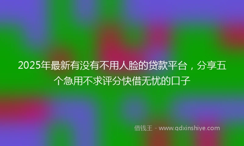 2025年最新有没有不用人脸的贷款平台，分享五个急用不求评分快借无忧的口子