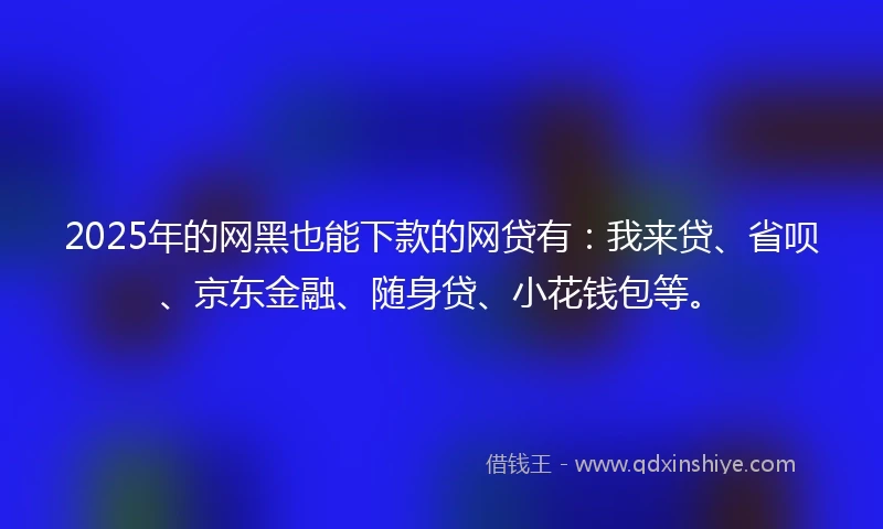 2025年的网黑也能下款的网贷有：我来贷、省呗、京东金融、随身贷、小花钱包等。